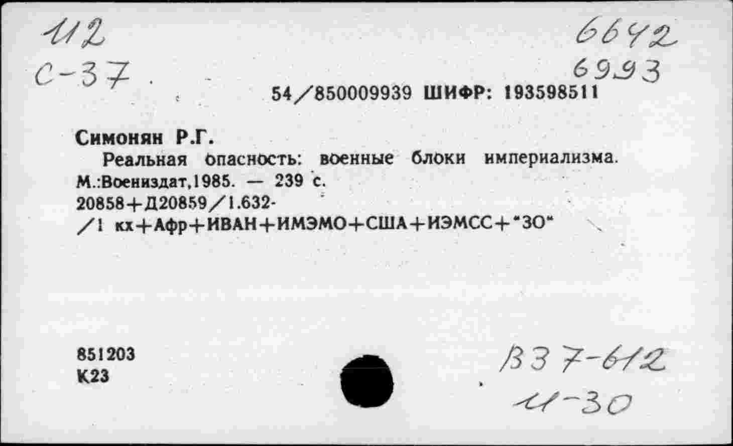 ﻿69^3
54/850009939 ШИФР: 193598511
Симонян Р.Г.
Реальная Опасность: военные блоки империализма.
М.:Воениздат,1985. — 239 с.
208584-Д20859/1.632-
/1 кх4-Лфр4-ИВАН-|-ИМЭМО+США4-ИЭМСС4-*ЗО“
851203
К23
Д з